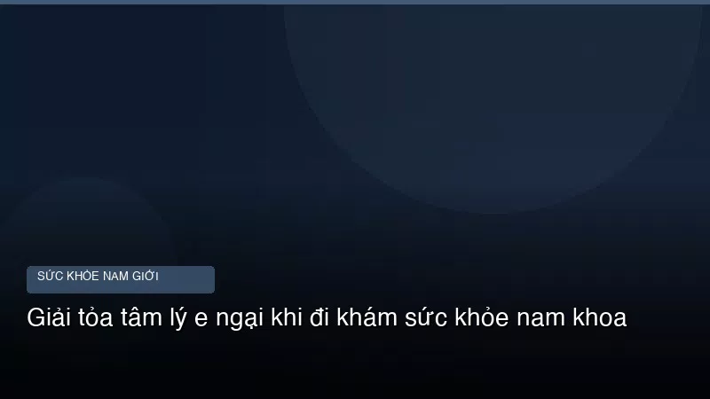 Giải tỏa tâm lý e ngại khi đi khám sức khỏe nam khoa